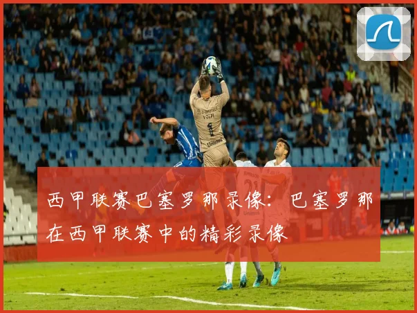 西甲联赛巴塞罗那录像：巴塞罗那在西甲联赛中的精彩录像