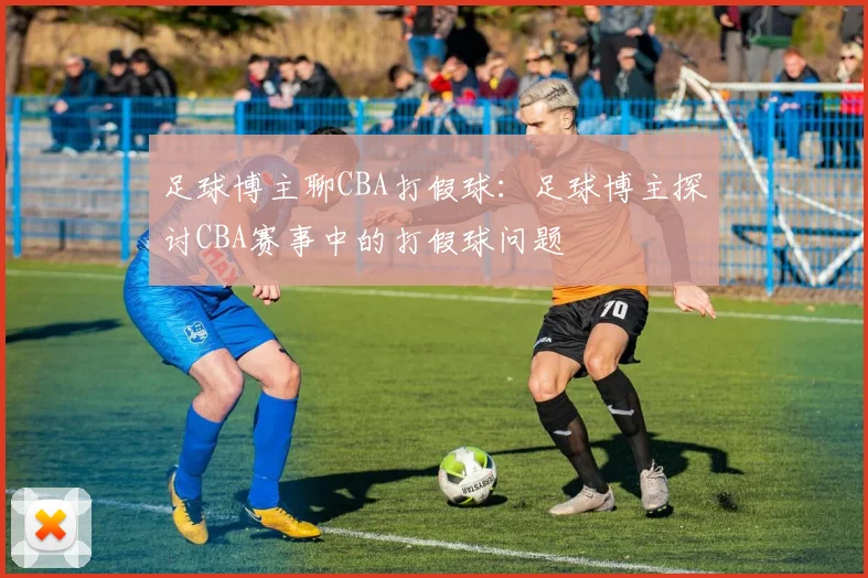 足球博主聊CBA打假球：足球博主探讨CBA赛事中的打假球问题